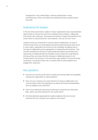 6
management in the United States, software development in India,
manufacturing in China, and sales and marketing functions spread around
the world.
Implications for leaders
In the era of the social matrix, leaders of major organizations have unprecedented
opportunities to improve the way their employees solve problems, collaborate,
and interact with customers. Companies are starting to realize the potential of the
social matrix to raise productivity—and creativity—but can do much more.
Leaders should use social tools to improve internal collaboration, an area of
immense opportunity, as many leading companies described above have found.
In many cases, organization structures can be completely reimagined due to
the ease of collaborating across geographic or organizational boundaries. They
can also reimagine the process of solving difficult problems and embrace the
opportunity to collaborate with the brightest minds outside their organizations,
as long as they can ensure that the company’s intellectual property is not
compromised in the process. In the information age, leaders of consumer-facing
companies in particular should use co-creation both to solve problems and
engage their customers.
Key questions
ƒƒ How can you use the social matrix to locate and harness talent and capability
outside your organization to solve problems?
ƒƒ How can your company use social networks to improve collaboration and
communication within the organization as well as with external stakeholders
such as suppliers and customers?
ƒƒ How is your enterprise improving its offerings to customers by noting their
likes, wants, and other behaviors in the social matrix?
ƒƒ Are there alternate organizational models enabled by the rise of social
networks that your company can employ to drive value?
 