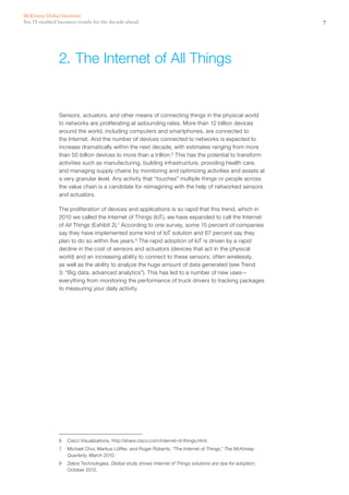 7Ten IT-enabled business trends for the decade ahead
McKinsey Global Institute
Sensors, actuators, and other means of connecting things in the physical world
to networks are proliferating at astounding rates. More than 12 billion devices
around the world, including computers and smartphones, are connected to
the Internet. And the number of devices connected to networks is expected to
increase dramatically within the next decade, with estimates ranging from more
than 50 billion devices to more than a trillion.6
This has the potential to transform
activities such as manufacturing, building infrastructure, providing health care,
and managing supply chains by monitoring and optimizing activities and assets at
a very granular level. Any activity that “touches” multiple things or people across
the value chain is a candidate for reimagining with the help of networked sensors
and actuators.
The proliferation of devices and applications is so rapid that this trend, which in
2010 we called the Internet of Things (IoT), we have expanded to call the Internet
of All Things (Exhibit 2).7
According to one survey, some 15 percent of companies
say they have implemented some kind of IoT solution and 67 percent say they
plan to do so within five years.8
The rapid adoption of IoT is driven by a rapid
decline in the cost of sensors and actuators (devices that act in the physical
world) and an increasing ability to connect to these sensors, often wirelessly,
as well as the ability to analyze the huge amount of data generated (see Trend
3: “Big data, advanced analytics”). This has led to a number of new uses—
everything from monitoring the performance of truck drivers to tracking packages
to measuring your daily activity.
6	 Cisco Visualizations, http://share.cisco.com/internet-of-things.html.
7	 Michael Chui, Markus Löffler, and Roger Roberts, “The Internet of Things,” The McKinsey
Quarterly, March 2010.
8	 Zebra Technologies, Global study shows Internet of Things solutions are ripe for adoption,
October 2012.
2.	The Internet of All Things
 