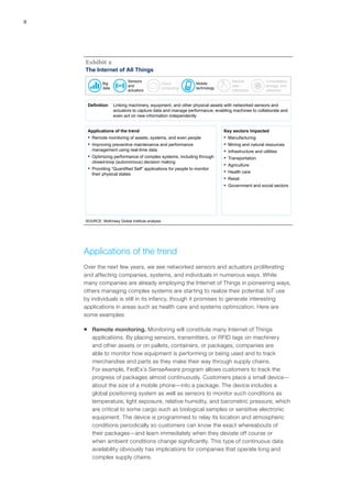 8
The Internet of All Things
SOURCE: McKinsey Global Institute analysis
Exhibit 2
Definition Linking machinery, equipment, and other physical assets with networked sensors and
actuators to capture data and manage performance, enabling machines to collaborate and
even act on new information independently
Applications of the trend
▪ Remote monitoring of assets, systems, and even people
▪ Improving preventive maintenance and performance
management using real-time data
▪ Optimizing performance of complex systems, including through
closed-loop (autonomous) decision making
▪ Providing “Quantified Self” applications for people to monitor
their physical states
Key sectors impacted
▪ Manufacturing
▪ Mining and natural resources
▪ Infrastructure and utilities
▪ Transportation
▪ Agriculture
▪ Health care
▪ Retail
▪ Government and social sectors
Big
data
Sensors
and
actuators
Cloud
computing
Mobile
technology
Natural
user
interfaces
Computation,
storage, and
networks
Applications of the trend
Over the next few years, we see networked sensors and actuators proliferating
and affecting companies, systems, and individuals in numerous ways. While
many companies are already employing the Internet of Things in pioneering ways,
others managing complex systems are starting to realize their potential. IoT use
by individuals is still in its infancy, though it promises to generate interesting
applications in areas such as health care and systems optimization. Here are
some examples:
ƒƒ Remote monitoring. Monitoring will constitute many Internet of Things
applications. By placing sensors, transmitters, or RFID tags on machinery
and other assets or on pallets, containers, or packages, companies are
able to monitor how equipment is performing or being used and to track
merchandise and parts as they make their way through supply chains.
For example, FedEx’s SenseAware program allows customers to track the
progress of packages almost continuously. Customers place a small device—
about the size of a mobile phone—into a package. The device includes a
global positioning system as well as sensors to monitor such conditions as
temperature, light exposure, relative humidity, and barometric pressure, which
are critical to some cargo such as biological samples or sensitive electronic
equipment. The device is programmed to relay its location and atmospheric
conditions periodically so customers can know the exact whereabouts of
their packages—and learn immediately when they deviate off course or
when ambient conditions change significantly. This type of continuous data
availability obviously has implications for companies that operate long and
complex supply chains.
 