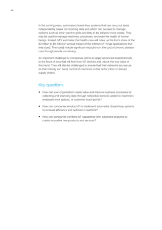 10
In the coming years, automated closed-loop systems that can carry out tasks
independently based on incoming data and which can be used to manage
systems such as smart electric grids are likely to be adopted more widely. They
may be used to manage machines, processes, and even the health of human
beings. Indeed, MGI estimates that health-care will make up the lion’s share of the
$3 trillion to $6 trillion in annual impact of the Internet of Things applications that
they sized. This could include significant reductions in the cost of chronic disease
care through remote monitoring.
An important challenge for companies will be to apply advanced analytical tools
to the flood of data that will flow from IoT devices and unlock the true value of
this trend. They will also be challenged to ensure that their networks are secure
so that nobody can seize control of machines on the factory floor or disrupt
supply chains.
Key questions
ƒƒ How can your organization create value and improve business processes by
collecting and analyzing data through networked sensors added to machinery,
employee work spaces, or customer touch points?
ƒƒ How can companies employ IoT to implement automated closed-loop systems
to increase efficiency and optimize in real time?
ƒƒ How can companies combine IoT capabilities with advanced analytics to
create innovative new products and services?
 