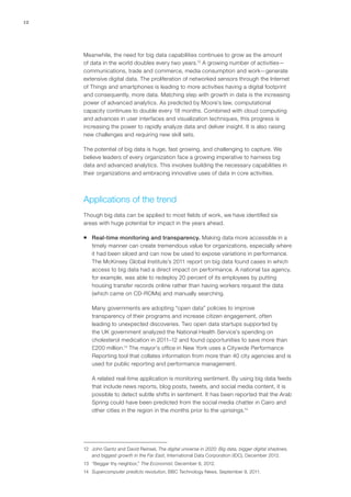12
Meanwhile, the need for big data capabilities continues to grow as the amount
of data in the world doubles every two years.12
A growing number of activities—
communications, trade and commerce, media consumption and work—generate
extensive digital data. The proliferation of networked sensors through the Internet
of Things and smartphones is leading to more activities having a digital footprint
and consequently, more data. Matching step with growth in data is the increasing
power of advanced analytics. As predicted by Moore’s law, computational
capacity continues to double every 18 months. Combined with cloud computing
and advances in user interfaces and visualization techniques, this progress is
increasing the power to rapidly analyze data and deliver insight. It is also raising
new challenges and requiring new skill sets.
The potential of big data is huge, fast growing, and challenging to capture. We
believe leaders of every organization face a growing imperative to harness big
data and advanced analytics. This involves building the necessary capabilities in
their organizations and embracing innovative uses of data in core activities.
Applications of the trend
Though big data can be applied to most fields of work, we have identified six
areas with huge potential for impact in the years ahead.
ƒƒ Real-time monitoring and transparency. Making data more accessible in a
timely manner can create tremendous value for organizations, especially where
it had been siloed and can now be used to expose variations in performance.
The McKinsey Global Institute’s 2011 report on big data found cases in which
access to big data had a direct impact on performance. A national tax agency,
for example, was able to redeploy 20 percent of its employees by putting
housing transfer records online rather than having workers request the data
(which came on CD-ROMs) and manually searching.
Many governments are adopting “open data” policies to improve
transparency of their programs and increase citizen engagement, often
leading to unexpected discoveries. Two open data startups supported by
the UK government analyzed the National Health Service’s spending on
cholesterol medication in 2011–12 and found opportunities to save more than
£200 million.13
The mayor’s office in New York uses a Citywide Performance
Reporting tool that collates information from more than 40 city agencies and is
used for public reporting and performance management.
A related real-time application is monitoring sentiment. By using big data feeds
that include news reports, blog posts, tweets, and social media content, it is
possible to detect subtle shifts in sentiment. It has been reported that the Arab
Spring could have been predicted from the social media chatter in Cairo and
other cities in the region in the months prior to the uprisings.14
12	 John Gantz and David Reinsel, The digital universe in 2020: Big data, bigger digital shadows,
and biggest growth in the Far East, International Data Corporation (IDC), December 2012.
13	 “Beggar thy neighbor,” The Economist, December 8, 2012.
14	 Supercomputer predicts revolution, BBC Technology News, September 9, 2011.
 