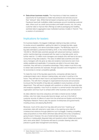 14
ƒƒ Data-driven business models. The importance of data has created an
opportunity for businesses to create new products and services around
their “exhaust” data. While Internet-based companies such as Google and
Facebook have built multibillion-dollar businesses around monetizing customer
data, others such as credit card providers and health insurers, too, are using
customer data to improve their offerings as well as packaging and reselling
sanitized data to aggregators (see multisided business models in Trend 8: “The
e-volution of commerce”).
Implications for leaders
For business leaders, the biggest challenges relating to big data continue
to revolve around capabilities—getting the talent to manage big data, apply
advanced analytics, and derive actionable insights. The McKinsey report on
big data estimated a potential shortfall by 2018, in the United States alone, of
140,000 to 190,000 data scientists (people with advanced training in statistics
and/or machine learning) compared with the need in a big data world, and a
further need for 1.5 million more managers and analysts who will have to be savvy
consumers of big data analytics. The value of skilled data scientists and data-
savvy managers will only grow as data and analytics tools become even more
widely available and applicable. If companies are able to hire and retain data
scientists, they will have a competitive advantage. Policy makers must find a way
to obtain data scientists (for example, through education and immigration) in order
for economies to remain competitive globally.
To make the most of the big data opportunity, companies will also have to
understand data’s role in decision making today, and what it could be in the
future. They will have to learn how to use experimentation to inform their business
decisions. This will inform changes to organizational structures and processes
to ensure that the benefits of big data are available to every business unit and
department. They will have to grapple with questions on where to situate big data
and analytics capability—how much to include in a central function that spans the
organization and how much to embed within other business units and functions.17
As data collection becomes ubiquitous and data is shared across multiple
entities, risks from data misuse also become larger, such as in the theft of
customer records of millions of users from the email service Epsilon and the Sony
PlayStation Network There is also the specter of enterprises and governments
invading privacy and playing Big Brother.
Moreover, much of the value from big data will come from “mashing up”
proprietary data with external or open data, or by opening some data for
crowdsourced solutions through platforms such as Kaggle. Creating compelling
value propositions so that others will share data will become a key competency
going forward. However, the use of external data raises the risk of sharing
sensitive or inadequately disguised data and questions about intellectual property
(who owns what data?). Companies will have to consider drawing rules and
policies to guide data management and sharing.
17	 Stefan Biesdorf, David Court, and Paul Willmott, “Big data: What’s your plan,” The McKinsey
Quarterly, March 2013.
 