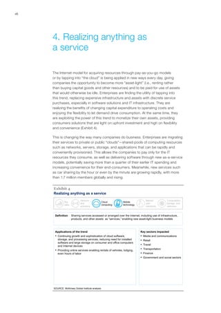 16
The Internet model for acquiring resources through pay-as-you-go models
or by tapping into “the cloud” is being applied in new ways every day, giving
companies the opportunity to become more “asset-light” (i.e., renting rather
than buying capital goods and other resources) and to be paid for use of assets
that would otherwise be idle. Enterprises are finding the utility of tapping into
this trend, replacing expensive infrastructure and assets with discrete service
purchases, especially in software solutions and IT infrastructure. They are
realizing the benefits of changing capital expenditure to operating costs and
enjoying the flexibility to let demand drive consumption. At the same time, they
are exploiting the power of this trend to monetize their own assets, providing
consumers solutions that are light on upfront investment and high on flexibility
and convenience (Exhibit 4).
This is changing the way many companies do business. Enterprises are migrating
their services to private or public “clouds”—shared pools of computing resources
such as networks, servers, storage, and applications that can be rapidly and
conveniently provisioned. This allows the companies to pay only for the IT
resources they consume, as well as delivering software through new as-a-service
models, potentially saving more than a quarter of their earlier IT spending and
increasing convenience for their end-consumers. Meanwhile, new services such
as car sharing by the hour or even by the minute are growing rapidly, with more
than 1.7 million members globally and rising.
Realizing anything as a service
SOURCE: McKinsey Global Institute analysis
Exhibit 4
Definition Sharing services accessed or arranged over the Internet, including use of infrastructure,
products, and other assets as “services,” enabling new asset-light business models
Applications of the trend
▪ Continuing growth and sophistication of cloud software,
storage, and processing services, reducing need for installed
software and large storage on consumer and office computers
and Internet devices
▪ Providing online services enabling rentals of vehicles, lodging,
even hours of labor
Key sectors impacted
▪ Media and communications
▪ Retail
▪ Travel
▪ Transportation
▪ Finance
▪ Government and social sectors
Big
data
Sensors
and
actuators
Cloud
computing
Mobile
technology
Natural
user
interfaces
Computation,
storage, and
networks
4.	Realizing anything as
a service
 