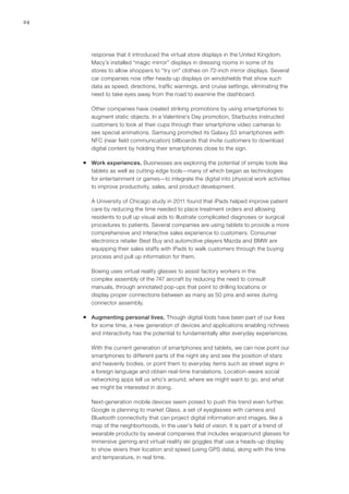 24
response that it introduced the virtual store displays in the United Kingdom.
Macy’s installed “magic mirror” displays in dressing rooms in some of its
stores to allow shoppers to “try on” clothes on 72-inch mirror displays. Several
car companies now offer heads-up displays on windshields that show such
data as speed, directions, traffic warnings, and cruise settings, eliminating the
need to take eyes away from the road to examine the dashboard.
Other companies have created striking promotions by using smartphones to
augment static objects. In a Valentine’s Day promotion, Starbucks instructed
customers to look at their cups through their smartphone video cameras to
see special animations. Samsung promoted its Galaxy S3 smartphones with
NFC (near field communication) billboards that invite customers to download
digital content by holding their smartphones close to the sign.
ƒƒ Work experiences. Businesses are exploring the potential of simple tools like
tablets as well as cutting-edge tools—many of which began as technologies
for entertainment or games—to integrate the digital into physical work activities
to improve productivity, sales, and product development.
A University of Chicago study in 2011 found that iPads helped improve patient
care by reducing the time needed to place treatment orders and allowing
residents to pull up visual aids to illustrate complicated diagnoses or surgical
procedures to patients. Several companies are using tablets to provide a more
comprehensive and interactive sales experience to customers. Consumer
electronics retailer Best Buy and automotive players Mazda and BMW are
equipping their sales staffs with iPads to walk customers through the buying
process and pull up information for them.
Boeing uses virtual reality glasses to assist factory workers in the
complex assembly of the 747 aircraft by reducing the need to consult
manuals, through annotated pop-ups that point to drilling locations or
display proper connections between as many as 50 pins and wires during
connector assembly.
ƒƒ Augmenting personal lives. Though digital tools have been part of our lives
for some time, a new generation of devices and applications enabling richness
and interactivity has the potential to fundamentally alter everyday experiences.
With the current generation of smartphones and tablets, we can now point our
smartphones to different parts of the night sky and see the position of stars
and heavenly bodies, or point them to everyday items such as street signs in
a foreign language and obtain real-time translations. Location-aware social
networking apps tell us who’s around, where we might want to go, and what
we might be interested in doing.
Next-generation mobile devices seem poised to push this trend even further.
Google is planning to market Glass, a set of eyeglasses with camera and
Bluetooth connectivity that can project digital information and images, like a
map of the neighborhoods, in the user’s field of vision. It is part of a trend of
wearable products by several companies that includes wraparound glasses for
immersive gaming and virtual reality ski goggles that use a heads-up display
to show skiers their location and speed (using GPS data), along with the time
and temperature, in real time.
 