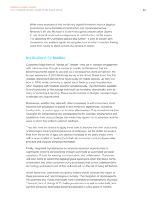 25Ten IT-enabled business trends for the decade ahead
McKinsey Global Institute
While many examples of this trend bring digital information into our physical
experiences, some translate physical action into digital experiences.
Nintendo’s Wii and Microsoft’s Xbox Kinect game consoles allow players
to use physical movements and gestures to control action on the screen.
The upcoming MYO armband goes a step further—it aims to convert arm
movements into wireless signals by using electrical activity in muscles, freeing
users from having to stand in front of a camera or screen.
Implications for leaders
Customers today have an “always on” lifestyle—they are in constant engagement
with online services through a number of mobile, tactile devices that are
becoming smarter, easier to use and, as a consequence, more pervasive in the
human experience. A 2012 McKinsey survey in the United States found that the
average respondent spends three hours a day on mobile devices, up from one
hour in 2008, while continuing to spend about five hours watching television,
often engaging with “multiple screens” simultaneously. The information available
to and consumed by the average individual has increased dramatically, even as
many of us finding it daunting. These transformations in lifestyles represent major
challenges and opportunities.
Businesses, whether they deal with other businesses or with consumers, must
examine their processes for points where immersive experiences, interactive
touch points, or custom apps can improve effectiveness. They should rethink their
strategies for incorporating new digital platforms (for example, smartphones and
tablets) into their product design, the media they depend on to advertise, and the
ways in which they collect customer feedback.
They also have the chance to apply these tools to improve their own productivity
and reimagine the physical experiences of employees. As the clutter in people’s
lives from the surfeit of apps and devices increases in the years ahead, there
will be opportunities to develop tools that help consumers and employees alike
prioritize and organize personal information.
Finally, integrated digital/physical experiences represent opportunities to
significantly improve personal lives through such tools as automated personal
assistants, IT tools for learning, communication, and collaboration. Customers
will soon come to expect the digital/physical experience when they leave home,
and retailers and other consumer-facing businesses that do not understand this
technology and make it part of their skill sets will run the risk of being left behind.
At the same time, businesses and policy makers should consider the impact of
these pervasive and rapid changes on society. The integration of digital aspects
into activities also makes individuals more vulnerable to transgressions of privacy.
The rapid pace of change of IT challenges educators as well as individuals, who
can find consumer technology becoming obsolete in a few years or months.
 