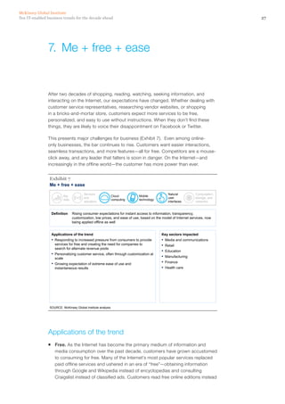 27Ten IT-enabled business trends for the decade ahead
McKinsey Global Institute
After two decades of shopping, reading, watching, seeking information, and
interacting on the Internet, our expectations have changed. Whether dealing with
customer service representatives, researching vendor websites, or shopping
in a bricks-and-mortar store, customers expect more services to be free,
personalized, and easy to use without instructions. When they don’t find these
things, they are likely to voice their disappointment on Facebook or Twitter.
This presents major challenges for business (Exhibit 7). Even among online-
only businesses, the bar continues to rise. Customers want easier interactions,
seamless transactions, and more features—all for free. Competitors are a mouse-
click away, and any leader that falters is soon in danger. On the Internet—and
increasingly in the offline world—the customer has more power than ever.
Me + free + ease
SOURCE: McKinsey Global Institute analysis
Exhibit 7
Definition Rising consumer expectations for instant access to information, transparency,
customization, low prices, and ease of use, based on the model of Internet services, now
being applied offline as well
Applications of the trend
▪ Responding to increased pressure from consumers to provide
services for free and creating the need for companies to
search for alternate revenue pools
▪ Personalizing customer service, often through customization at
scale
▪ Growing expectation of extreme ease of use and
instantaneous results
Key sectors impacted
▪ Media and communications
▪ Retail
▪ Education
▪ Manufacturing
▪ Finance
▪ Health care
Big
data
Sensors
and
actuators
Cloud
computing
Mobile
technology
Natural
user
interfaces
Computation,
storage, and
networks
Applications of the trend
ƒƒ Free. As the Internet has become the primary medium of information and
media consumption over the past decade, customers have grown accustomed
to consuming for free. Many of the Internet’s most popular services replaced
paid offline services and ushered in an era of “free”—obtaining information
through Google and Wikipedia instead of encyclopedias and consulting
Craigslist instead of classified ads. Customers read free online editions instead
7.	 Me + free + ease
 