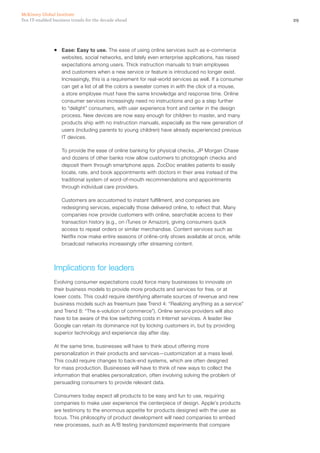 29Ten IT-enabled business trends for the decade ahead
McKinsey Global Institute
ƒƒ Ease: Easy to use. The ease of using online services such as e-commerce
websites, social networks, and lately even enterprise applications, has raised
expectations among users. Thick instruction manuals to train employees
and customers when a new service or feature is introduced no longer exist.
Increasingly, this is a requirement for real-world services as well. If a consumer
can get a list of all the colors a sweater comes in with the click of a mouse,
a store employee must have the same knowledge and response time. Online
consumer services increasingly need no instructions and go a step further
to “delight” consumers, with user experience front and center in the design
process. New devices are now easy enough for children to master, and many
products ship with no instruction manuals, especially as the new generation of
users (including parents to young children) have already experienced previous
IT devices.
To provide the ease of online banking for physical checks, JP Morgan Chase
and dozens of other banks now allow customers to photograph checks and
deposit them through smartphone apps. ZocDoc enables patients to easily
locate, rate, and book appointments with doctors in their area instead of the
traditional system of word-of-mouth recommendations and appointments
through individual care providers.
Customers are accustomed to instant fulfillment, and companies are
redesigning services, especially those delivered online, to reflect that. Many
companies now provide customers with online, searchable access to their
transaction history (e.g., on iTunes or Amazon), giving consumers quick
access to repeat orders or similar merchandise. Content services such as
Netflix now make entire seasons of online-only shows available at once, while
broadcast networks increasingly offer streaming content.
Implications for leaders
Evolving consumer expectations could force many businesses to innovate on
their business models to provide more products and services for free, or at
lower costs. This could require identifying alternate sources of revenue and new
business models such as freemium (see Trend 4: “Realizing anything as a service”
and Trend 8: “The e-volution of commerce”). Online service providers will also
have to be aware of the low switching costs in Internet services. A leader like
Google can retain its dominance not by locking customers in, but by providing
superior technology and experience day after day.
At the same time, businesses will have to think about offering more
personalization in their products and services—customization at a mass level.
This could require changes to back-end systems, which are often designed
for mass production. Businesses will have to think of new ways to collect the
information that enables personalization, often involving solving the problem of
persuading consumers to provide relevant data.
Consumers today expect all products to be easy and fun to use, requiring
companies to make user experience the centerpiece of design. Apple’s products
are testimony to the enormous appetite for products designed with the user as
focus. This philosophy of product development will need companies to embed
new processes, such as A/B testing (randomized experiments that compare
 