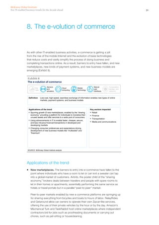 31Ten IT-enabled business trends for the decade ahead
McKinsey Global Institute
As with other IT-enabled business activities, e-commerce is getting a jolt
from the rise of the mobile Internet and the evolution of base technologies
that reduce costs and vastly simplify the process of doing business and
completing transactions online. As a result, barriers to entry have fallen, and new
marketplaces, new kinds of payment systems, and new business models are
emerging (Exhibit 8).
The e-volution of commerce
SOURCE: McKinsey Global Institute analysis
Exhibit 8
Definition Low-cost, high-speed, seamless exchange of information enables new types of online
markets, payment systems, and business models
Applications of the trend
▪ Spurring growth of new marketplaces, enabled by the “sharing
economy,” providing a platform for individuals to monetize their
unused assets and offer services to a wide pool of consumers
▪ Using advancements in IT to enable faster, cheaper, secure,
and less intrusive financial transactions in developed and
developing markets
▪ Changing consumer preferences and expectations driving
development of new business models like “multisided” and
“freemium”
Key sectors impacted
▪ Retail
▪ Finance
▪ Transportation
▪ Media and communications
Big
data
Sensors
and
actuators
Cloud
computing
Mobile
technology
Natural
user
interfaces
Computation,
storage, and
networks
Applications of the trend
ƒƒ New marketplaces. The barriers to entry into e-commerce have fallen to the
point where individuals who have a room to let or can knit a sweater can tap
into a global market of customers. Airbnb, the poster child of the “sharing
economy,” brokers deals between travelers and people with spare rooms to
let in their homes or apartments, essentially performing the same service as
hotels or travel portals but in a parallel “peer-to-peer” market.
Peer-to-peer markets enabled by new e-commerce platforms are springing up
for sharing everything from bicycles and boats to hours of labor. RelayRides
and Getaround allow car owners to operate their own Zipcar-like services,
offering the use of their private vehicles by the hour or by the day. Amazon’s
Mechanical Turk and TaskRabbit host online marketplaces where independent
contractors bid for jobs such as proofreading documents or carrying out
chores, such as pet-sitting or housecleaning.
8.	The e-volution of commerce
 
