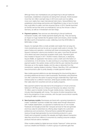 32
Although these new marketplaces are just beginning to disrupt traditional
businesses, established companies are taking them seriously. Airbnb booked
more than ten million overnight stays in 2012 and could soon be selling
more room nights than major international hotel chains. General Motors has
established a technology partnership with RelayRides to stay on top of a trend
that could affect its sales, and Avis acquired Zipcar in 2013. Daimler launched
its Car2Go service that rents out small electric cars by the minute in cities in
Germany, as well as in Amsterdam and San Diego.
ƒƒ Payment systems. New services are attempting to disrupt traditional
transaction models, with mobile payments leading the way. They are having
an impact on huge markets like the global credit card industry, which handles
$6 trillion worth of transactions a year, collecting more than $100 billion to
$200 billion in fees.
Square, for example offers a small, portable card reader that can plug into
most smartphones and can be set up to accept credit cards in minutes. The
ease of setup and operation, combined with lower processing fees, helped
Square’s transaction volume jump tenfold in two years; more than 60 percent
of its clients had never previously accepted credit cards. Payments giant
Visa invested in Square in 2011. Another investor, Starbucks, is deploying
Square Wallet, an application that stores a user’s credit card information on
a smartphone, in its US stores. It is also working on a touchless smartphone
payment system: the cashier simply confirms that the user matches the picture
that pops up on the register display, and the value is deducted from the
smartphone. Leading retailers including 7-Eleven, Best Buy, CVS, and Walmart
have announced a plan to jointly develop a mobile payment network.
New mobile payment platforms are also leveraging the cloud and big data in
providing additional services to client businesses. Businesses using Braintree
can offer customers the option of paying through credentials they might have
entered earlier for a different merchant, while Square enables clients to access
their sales data from anywhere and set up loyalty programs.
New payment systems have also led to the emergence of virtual currencies.
Safaricom’s M-Pesa service in Kenya and Tanzania now allows more than
15 million users to transfer money through mobile phones, making mobile
minutes interchangeable with money. The volume of online transactions has
led to the emergence of new currencies, with the open source bitcoin recently
crossing $1 billion in circulation.
ƒƒ New business models. Businesses are faced with a growing imperative to
create “multisided” business models that create value through interactions
with multiple stakeholders, as opposed to traditional one-on-one models.
Facebook and Google provide their marquee services for free and generate
enormous value for advertisers by offering deep insights into customers’
preferences and connections. Personal finance website Mint generates
revenue through lead generation by recommending products to users.
Credit card companies monetize the valuable and highly relevant transaction
data they record from millions of consumers by creating consumer analysis
products that are sold to marketers.
Other models enabled by digital services include “freemium” online services
such as LinkedIn and Pandora—in which a group of customers gets free
 