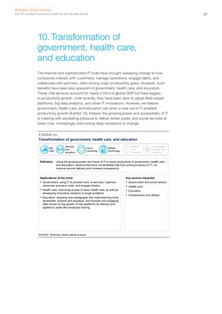 37Ten IT-enabled business trends for the decade ahead
McKinsey Global Institute
The Internet and sophisticated IT tools have brought sweeping change to how
companies interact with customers, manage operations, engage talent, and
collaborate with partners, often driving major productivity gains. However, such
benefits have been less apparent in government, health care, and education.
These vital services account for nearly a third of global GDP but have lagged
in productivity growth. Until recently, they have been slow to adopt Web-based
platforms, big data analytics, and other IT innovations. However, we believe
government, health care, and education can enter a new era of IT-enabled
productivity growth (Exhibit 10). Indeed, the growing power and accessibility of IT
is meeting with escalating pressure to deliver better public and social services at
lower cost, increasingly overcoming deep resistance to change.
Transformation of government, health care, and education
SOURCE: McKinsey Global Institute analysis
Exhibit 10
Definition Using the growing power and reach of IT to boost productivity in government, health care,
and education—sectors that have not benefited fully from previous waves of IT—to
improve service delivery and increase transparency
Applications of the trend
▪ Government: using IT to provide more “e-services,” optimize
resources and save costs, and engage citizens
▪ Health care: improving access to basic health care, as well as
developing innovative solutions to tough problems
▪ Education: adopting new pedagogies that make learning more
accessible, anytime and anyplace, and modular and engaging,
often driven by the growth of new platforms for delivery and
applied to areas like employee training
Key sectors impacted
▪ Government and social sectors
▪ Health care
▪ Education
▪ Infrastructure and utilities
Big
data
Sensors
and
actuators
Cloud
computing
Mobile
technology
Natural
user
interfaces
Computation,
storage, and
networks
10.	Transformation of
government, health care,
and education
 