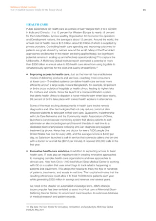 39Ten IT-enabled business trends for the decade ahead
McKinsey Global Institute
HEALTH CARE
Public expenditure on health care as a share of GDP ranges from 4 to 5 percent
in India and China to 11 to 12 percent for Western Europe to nearly 18 percent
for the United States. Across wealthy Organisation for Economic Co-operation
and Development nations, the average is about 12 percent. Around the world, the
annual cost of health care is $7.5 trillion, about $3 trillion of which is supplied by
private providers. Controlling health care spending and improving outcomes for
patients are goals shared by nations around the world. Many of the IT-enabled
approaches we describe in this report are being applied today, but significant
potential remains in scaling up and effectively operationalizing IT to capture the
full benefits. A McKinsey Global Institute report estimated a potential of more
than $300 billion in annual value to US health care alone from using big data to
simultaneously optimize for the cost and quality of treatments.19
ƒƒ Improving access to health care. Just as the Internet has enabled new
modes of delivering products and services—reaching more consumers
at lower cost—IT-enabled systems can deliver health-care services more
efficiently and on a large scale. In rural Bangladesh, for example, 90 percent
of births occur outside of hospitals or health clinics, leading to higher risks
for mothers and infants. Since the launch of a mobile notification system
that alerts health clinics to dispatch a nurse-midwife team when labor starts,
89 percent of births take place with trained health workers in attendance.
Some of the most exciting developments in health care involve remote
diagnostics and other technologies that not only reduce costs but also
empower patients to take part in their own care. Qualcomm, in partnership
with Life Care Networks and the Community Health Association of China,
launched a cardiovascular monitoring system that allows patients to self-
administer an electrocardiogram and transmit the data in real time to a
dedicated team of physicians in Beijing who can diagnose and suggest
treatment by phone. Kenya has one doctor for every 7,000 people (the
United States has one for every 420), and the average income is $4.50 per
day, so Safaricom launched a call-in service that connects callers one-on-one
with a doctor for a small fee ($0.12 per minute). It received 200,000 calls in the
first year.
ƒƒ Innovative health-care solutions. In addition to expanding access to basic
health care, IT tools play an important role in creating innovative approaches
to managing complex health-care organizations and new approaches to
clinical care. New York City’s 1,100-bed Mount Sinai Medical Center is working
with GE on a system that uses smart tags to track what is happening to
patients and equipment. This allows the hospital to track the flow of hundreds
of patients, treatments, and assets in real time. The hospital estimates that the
resulting efficiencies could allow it to treat 10,000 more patients each year,
while generating $120 million in savings and revenue over several years.
As noted in the chapter on automated knowledge work,, IBM’s Watson
supercomputer has been enlisted to assist in clinical care at Memorial Sloan-
Kettering Cancer Center, to recommend care based on its extensive database
of medical research and patient records.
19	 Big data: The next frontier for innovation, competition, and productivity, McKinsey Global
Institute, May 2011
 