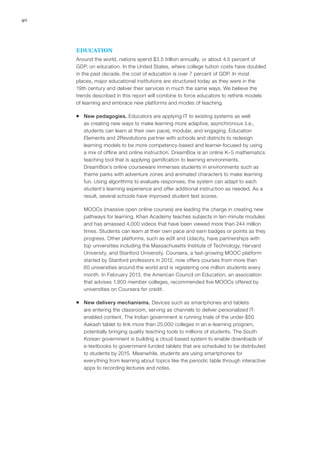 40
EDUCATION
Around the world, nations spend $3.5 trillion annually, or about 4.5 percent of
GDP, on education. In the United States, where college tuition costs have doubled
in the past decade, the cost of education is over 7 percent of GDP. In most
places, major educational institutions are structured today as they were in the
19th century and deliver their services in much the same ways. We believe the
trends described in this report will combine to force educators to rethink models
of learning and embrace new platforms and modes of teaching.
ƒƒ New pedagogies. Educators are applying IT to existing systems as well
as creating new ways to make learning more adaptive, asynchronous (i.e.,
students can learn at their own pace), modular, and engaging. Education
Elements and 2Revolutions partner with schools and districts to redesign
learning models to be more competency-based and learner-focused by using
a mix of offline and online instruction. DreamBox is an online K–5 mathematics
teaching tool that is applying gamification to learning environments.
DreamBox’s online courseware immerses students in environments such as
theme parks with adventure zones and animated characters to make learning
fun. Using algorithms to evaluate responses, the system can adapt to each
student’s learning experience and offer additional instruction as needed. As a
result, several schools have improved student test scores.
MOOCs (massive open online courses) are leading the charge in creating new
pathways for learning. Khan Academy teaches subjects in ten-minute modules
and has amassed 4,000 videos that have been viewed more than 244 million
times. Students can learn at their own pace and earn badges or points as they
progress. Other platforms, such as edX and Udacity, have partnerships with
top universities including the Massachusetts Institute of Technology, Harvard
University, and Stanford University. Coursera, a fast-growing MOOC platform
started by Stanford professors in 2012, now offers courses from more than
60 universities around the world and is registering one million students every
month. In February 2013, the American Council on Education, an association
that advises 1,800 member colleges, recommended five MOOCs offered by
universities on Coursera for credit.
ƒƒ New delivery mechanisms. Devices such as smartphones and tablets
are entering the classroom, serving as channels to deliver personalized IT-
enabled content. The Indian government is running trials of the under-$50
Aakash tablet to link more than 25,000 colleges in an e-learning program,
potentially bringing quality teaching tools to millions of students. The South
Korean government is building a cloud-based system to enable downloads of
e-textbooks to government-funded tablets that are scheduled to be distributed
to students by 2015. Meanwhile, students are using smartphones for
everything from learning about topics like the periodic table through interactive
apps to recording lectures and notes.
 