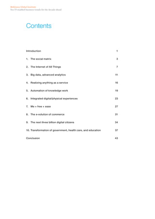 Ten IT-enabled business trends for the decade ahead
McKinsey Global Institute
Contents
Introduction	1
1.	 The social matrix	 3
2.	 The Internet of All Things	 7
3.	 Big data, advanced analytics	 11
4.	 Realizing anything as a service 	 16
5.	 Automation of knowledge work 	 19
6.	 Integrated digital/physical experiences 	 23
7.	 Me + free + ease 	 27
8.	 The e-volution of commerce	 31
9.	 The next three billion digital citizens 	 34
10.	Transformation of government, health care, and education	 37
Conclusion	43
 