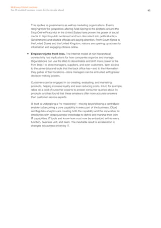 45Ten IT-enabled business trends for the decade ahead
McKinsey Global Institute
This applies to governments as well as marketing organizations. Events
ranging from the geopolitics-altering Arab Spring to the protests around the
Stop Online Piracy Act in the United States have proven the power of social
media to tap into public sentiment and turn discontent into political action.
Governments and elected officials are paying attention. From South Korea to
the United States and the United Kingdom, nations are opening up access to
information and engaging citizens online.
ƒƒ Empowering the front lines. The Internet model of non-hierarchical
connectivity has implications for how companies organize and manage.
Organizations can use the Web to decentralize and shift more power to the
front lines—to store managers, suppliers, and even customers. With access
to the same data and tools that the back office has—and to the information
they gather in their locations—store managers can be entrusted with greater
decision-making powers.
Customers can be engaged in co-creating, evaluating, and marketing
products, helping increase loyalty and even reducing costs. Intuit, for example,
relies on a pool of customer experts to answer consumer queries about its
products and has found that these amateurs offer more accurate answers
than customer service experts.
IT itself is undergoing a “re-missioning”—moving beyond being a centralized
enabler to becoming a core capability in every part of the business. Cloud
and big data analytics are creating both the capability and the imperative for
employees with deep business knowledge to define and marshal their own
IT capabilities. IT tools and know-how must now be embedded within every
function, business unit, and team. The inevitable result is acceleration in
changes in business driven by IT.
 