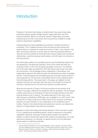 1Ten IT-enabled business trends for the decade ahead
McKinsey Global Institute
Introduction
Progress in information technology is transformative. Every year brings faster
processing speeds, greater storage capacity, bigger data sets, and more
advanced software. Ways of connecting, sharing, collaborating, and doing
business become richer, more varied, and more powerful, enabled to a large
extent by expanding IT capabilities.
Understanding how these capabilities are evolving is critically important for
companies. The IT-enabled business trends we discuss here provide fresh
opportunities for companies to create new sources of value—new products, new
ways of touching customers, and new tools for improving operating efficiency.
They also have the potential to shift profit pools, disrupt markets and commercial
relationships, undermine existing market leaders, and shift value to consumers or
among producers.
This white paper builds on and updates previous work by McKinsey experts that
has appeared in The McKinsey Quarterly.1
Some of the trends that were just
surfacing in 2007 or 2010 are now gathering greater momentum. For example,
one of the major ideas we explored in 2010 was finding ways to get more value
from interactions—the knowledge sharing, negotiations, conversations, and
independent judgments that define the jobs of professionals and other knowledge
workers. These employees are the highest paid and most high-impact workers in
most organizations, but they have not benefited fully from the productivity gains
that technology affords. Three years later, in this paper we highlight the new
software tools that can automate tasks that were once thought to be beyond
machines, including some of the work that interaction workers perform.
What was the Internet of Things in 2010 has morphed into the Internet of All
Things in this paper, reflecting how rapidly this trend is spreading. This technology
involves using sensors and actuators to track and manage machinery and other
physical assets across a network. The earliest approach in this trend, using
radio-frequency identification (RFID) tags, was a highlight of our 2007 report. That
the Internet of Things continues to evolve should not be a surprise; technology
adoption can take a decade or more, depending on the complexity and the
hurdles. Thanks to the mobile Internet and advances in sensors, we believe that
Internet of Things adoption rates will soon accelerate.
Big data is another technology that merited attention in 2010 and does so again.
It, too, is experiencing accelerating growth, thanks to advances in processing
capabilities. Moreover, new types of data analytics enable more real-time
analysis, as well as closed-loop systems that, based on big data flows, can make
autonomous decisions—for example, to release inventory into the distribution
system based on shelf-level retail data.
1	 Jacques Bughin, Michael Chui, and James Manyika, “Clouds, big data, and smart assets:
Ten tech-enabled business trends to watch,” The McKinsey Quarterly, August 2010; James
Manyika, Roger P. Roberts, and Kara L. Sprague, “Eight business technology trends to
watch,” The McKinsey Quarterly, December 2007.
 