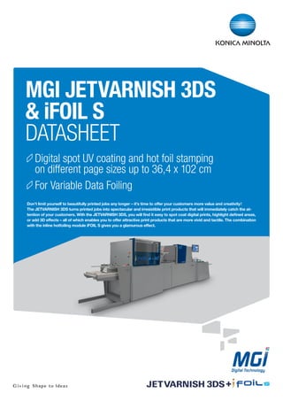 Digital spot UV coating and hot foil stamping
on different page sizes up to 36,4 x 102 cm
For Variable Data Foiling
MGI JETVARNISH 3DS
& iFOIL S
DATASHEET
Don’t limit yourself to beautifully printed jobs any longer – it’s time to offer your customers more value and creativity!
The JETVARNISH 3DS turns printed jobs into spectacular and irresistible print products that will immediately catch the at-
tention of your customers. With the JETVARNISH 3DS, you will find it easy to spot coat digital prints, highlight defined areas,
or add 3D effects – all of which enables you to offer attractive print products that are more vivid and tactile. The combination
with the inline hotfoiling module iFOIL S gives you a glamurous effect.
+
 