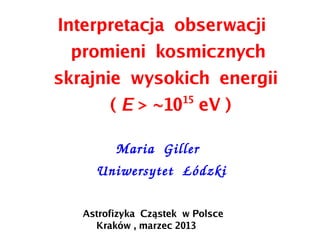 Interpretacja obserwacji
promieni kosmicznych
skrajnie wysokich energii
( E > ~1015
eV )
    Maria  Giller
Uniwersytet  Łódzki
Astrofizyka Cząstek w Polsce
Kraków , marzec 2013
 