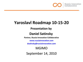 Yaroslavl Roadmap 10-15-20
Presentation by
Daniel Satinsky
Partner, Russia Innovation Collaborative
www.russiainnovation.com
dsatinsky@russiainnovation.com
MGIMO
September 14, 2010
 
