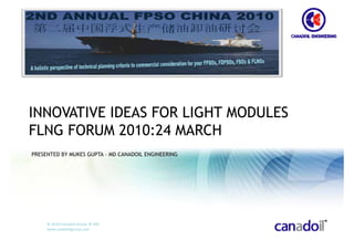 INNOVATIVE IDEAS FOR LIGHT MODULES
FLNG FORUM 2010:24 MARCH
PRESENTED BY MUKES GUPTA – MD CANADOIL ENGINEERING




     © 2010 Canadoil Group  © MG
     www.canadoilgroup.com
 
