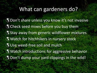 What can gardeners do?
Don’t share unless you know it’s not invasive
Check seed mixes before you buy them
Stay away from generic wildflower mixtures
Watch for hitchhikers in nursery stock
Use weed‐free soil and mulch
Watch introductions for aggressive behavior
Don’t dump your yard clippings in the wild!
 