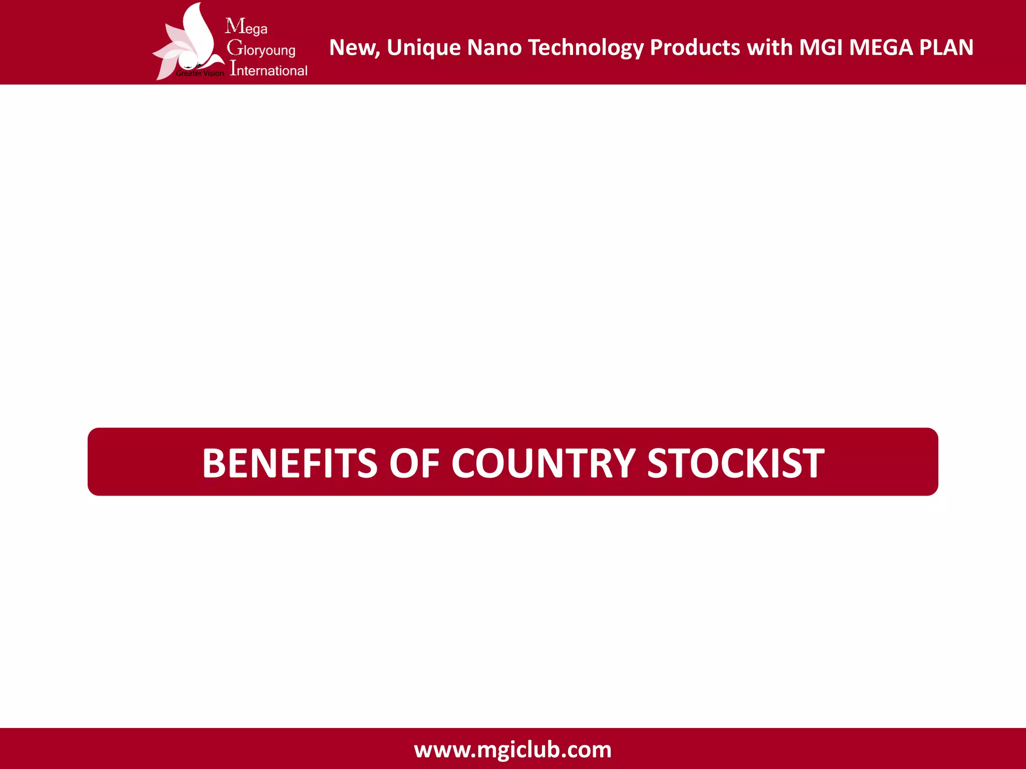 New, Unique Nano Technology Products with MGI MEGA PLAN
www.mgiclub.com
BENEFITS OF COUNTRY STOCKIST
Terms & Conditions :
- Must registered as MGI Distributor
- Fill in contract as a country stockist
- Shall have an office and employee to role all operations and shipping
 