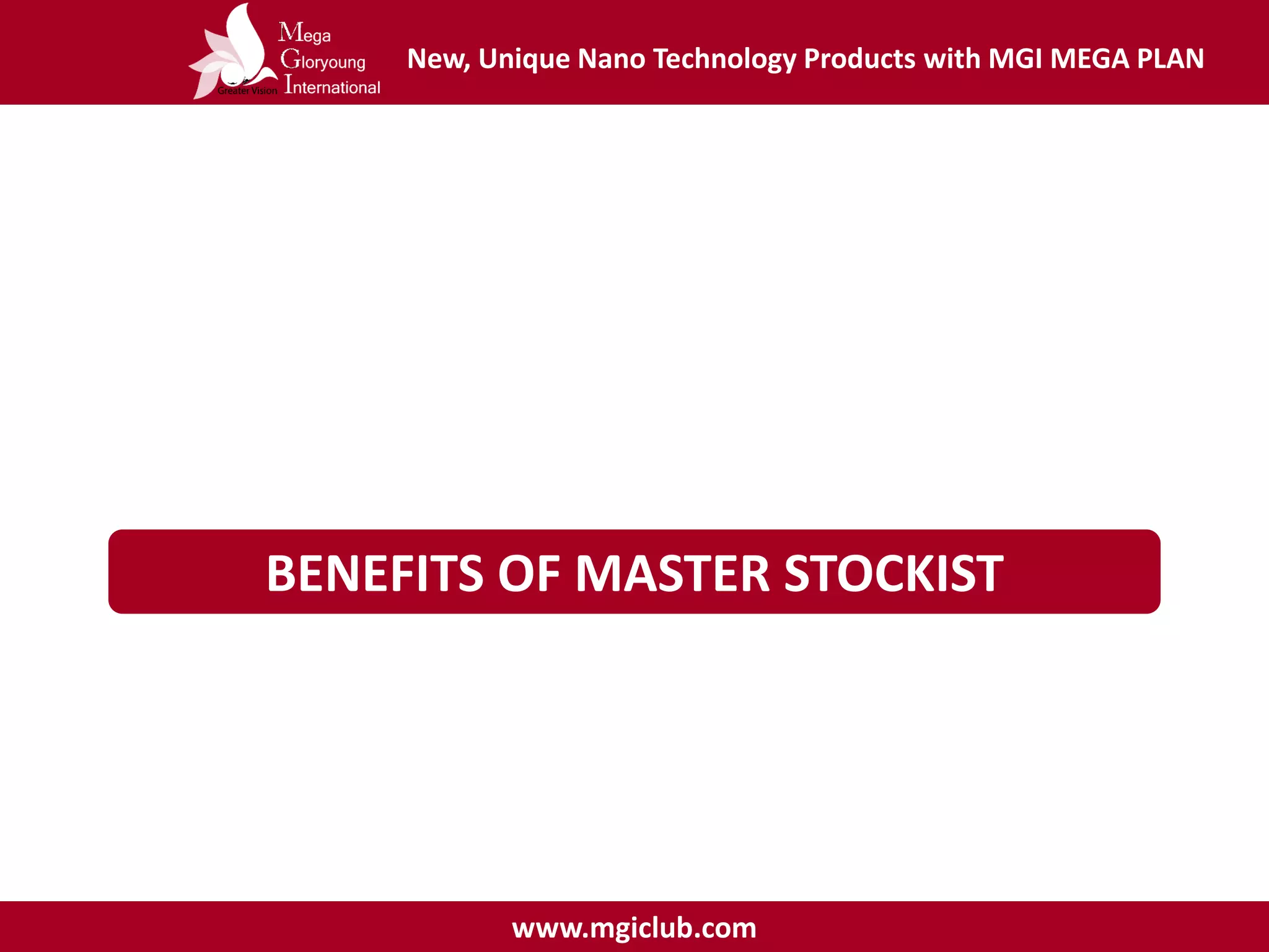 New, Unique Nano Technology Products with MGI MEGA PLAN
www.mgiclub.com
BENEFITS OF MASTER STOCKIST
Terms & Conditions :
- Must registered as MGI Distributor
- Fill in contract as a Master stockist
 