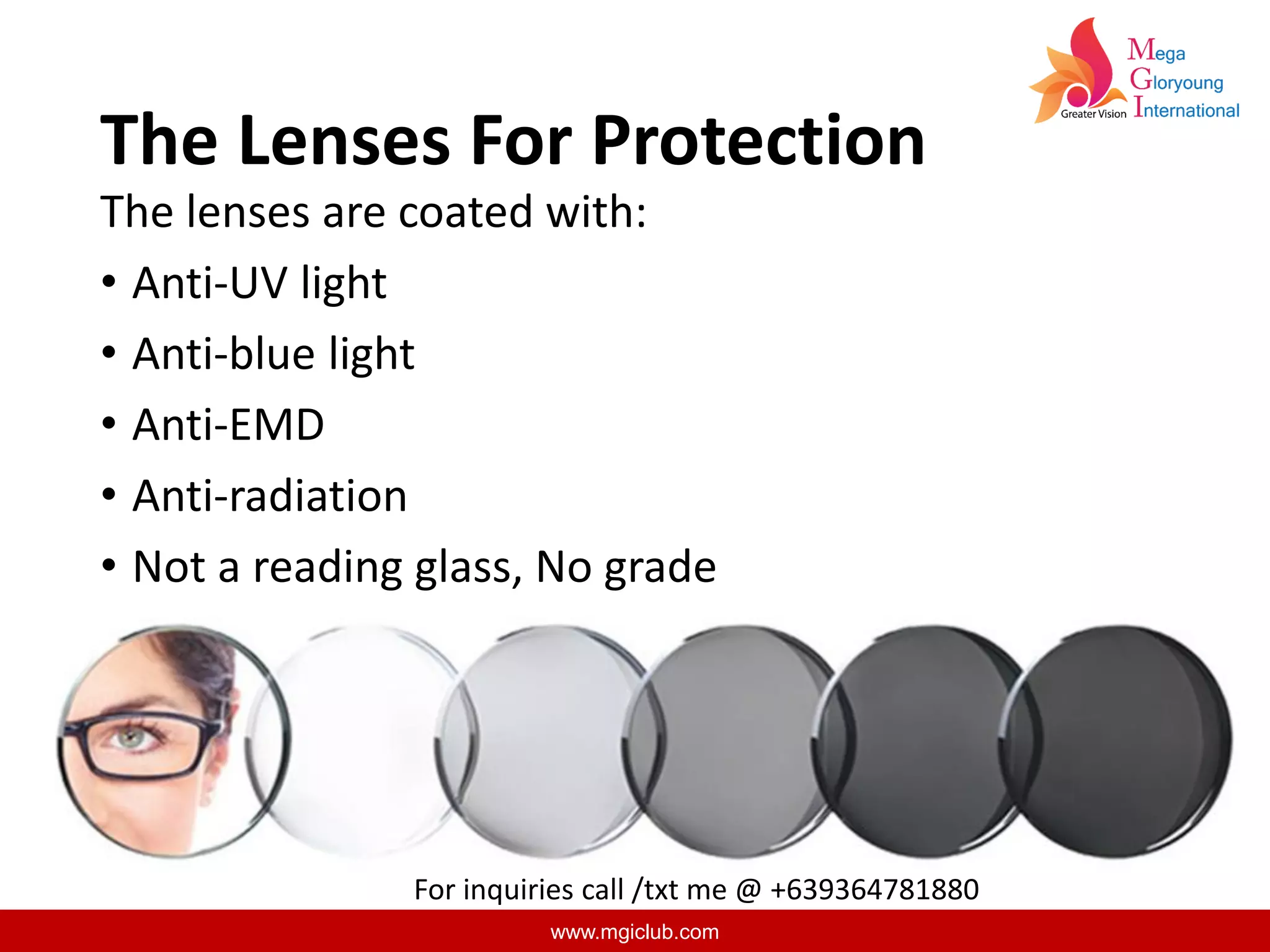 www.mgiclub.com
The Lenses For Protection
The lenses are coated with:
• Anti-UV light
• Anti-blue light
• Anti-EMD
• Anti-radiation
• Not a reading glass, No grade
For inquiries call /txt me @ +639364781880
 
