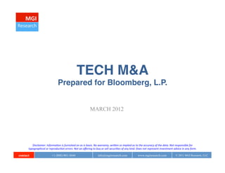 TECH M&A 
                                          Prepared for Bloomberg, L.P.


                                                                                  MARCH 2012




         Disclaimer:	
  Informa0on	
  is	
  furnished	
  on	
  as	
  is	
  basis.	
  No	
  warranty,	
  wri;en	
  or	
  implied	
  as	
  to	
  the	
  accuracy	
  of	
  the	
  data.	
  Not	
  responsible	
  for	
  
      typographical	
  or	
  reproduc0on	
  errors.	
  Not	
  an	
  oﬀering	
  to	
  buy	
  or	
  sell	
  securi0es	
  of	
  any	
  kind.	
  Does	
  not	
  represent	
  investment	
  advice	
  in	
  any	
  form.	
  

contact                           +1 (888) 801-3644                                        info@mgiresearch.com                              www.mgiresearch.com                            © 2011 MGI Research, LLC
 