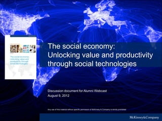 Any use of this material without specific permission of McKinsey & Company is strictly prohibited
The social economy:
Unlocking value and productivity
through social technologies
Discussion document for Alumni Webcast
August 9, 2012
 