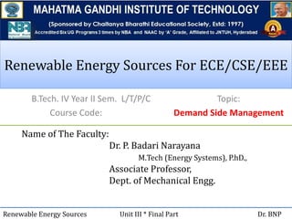 Renewable Energy Sources For ECE/CSE/EEERenewable Energy Sources For ECE/CSE/EEE
B.Tech. IV Year II Sem. L/T/P/C
Course Code:
Name of The Faculty:
Dr. P. Badari Narayana
M.Tech (Energy Systems), P.hD.,
Associate Professor,
Dept. of Mechanical Engg.
Renewable Energy Sources Unit III * Final Part Dr. BNP
Topic:
Demand Side Management
 