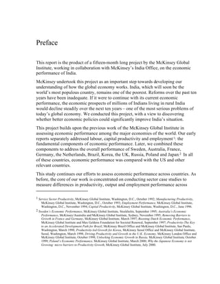 Preface
This report is the product of a fifteen-month long project by the McKinsey Global
Institute, working in collaboration with McKinsey’s India Office, on the economic
performance of India.
McKinsey undertook this project as an important step towards developing our
understanding of how the global economy works. India, which will soon be the
world’s most populous country, remains one of the poorest. Reforms over the past ten
years have been inadequate. If it were to continue with its current economic
performance, the economic prospects of millions of Indians living in rural India
would decline steadily over the next ten years – one of the most serious problems of
today’s global economy. We conducted this project, with a view to discovering
whether better economic policies could significantly improve India’s situation.
This project builds upon the previous work of the McKinsey Global Institute in
assessing economic performance among the major economies of the world. Our early
reports separately addressed labour, capital productivity and employment1: the
fundamental components of economic performance. Later, we combined these
components to address the overall performance of Sweden, Australia, France,
Germany, the Netherlands, Brazil, Korea, the UK, Russia, Poland and Japan.2 In all
of these countries, economic performance was compared with the US and other
relevant countries.
This study continues our efforts to assess economic performance across countries. As
before, the core of our work is concentrated on conducting sector case studies to
measure differences in productivity, output and employment performance across
1 Service Sector Productivity, McKinsey Global Institute, Washington, D.C., October 1992; Manufacturing Productivity,
McKinsey Global Institute, Washington, D.C., October 1993; Employment Performance, McKinsey Global Institute,
Washington, D.C., November 1994; Capital Productivity, McKinsey Global Institute, Washington, D.C., June 1996.
2 Sweden’s Economic Performance, McKinsey Global Institute, Stockholm, September 1995; Australia’s Economic
Performance, McKinsey/Australia and McKinsey Global Institute, Sydney, November 1995; Removing Barriers to
Growth in France and Germany, McKinsey Global Institute, March 1997; Boosting Dutch Economic Performance,
McKinsey Global Institute and Max Geldens Foundation for Societal Renewal, September 1997; Productivity-The Key
to an Accelerated Development Path for Brazil, McKinsey Brazil Office and McKinsey Global Institute, Sao Paulo,
Washington, March 1998; Productivity-led Growth for Korea, McKinsey Seoul Office and McKinsey Global Institute,
Seoul, Washington, March 1998; Driving Productivity and Growth in the U.K. Economy, McKinsey London Office and
McKinsey Global Institute, October 1998; Unlocking Economic Growth in Russia, McKinsey Global Institute, October
1999; Poland’s Economic Performance, McKinsey Global Institute, March 2000; Why the Japanese Economy is not
Growing: micro barriers to Productivity Growth, McKinsey Global Institute, July 2000.
 