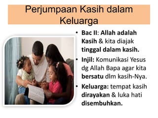 Perjumpaan Kasih dalam
Keluarga
• Bac II: Allah adalah
Kasih & kita diajak
tinggal dalam kasih.
• Injil: Komunikasi Yesus
dg Allah Bapa agar kita
bersatu dlm kasih-Nya.
• Keluarga: tempat kasih
dirayakan & luka hati
disembuhkan.
 