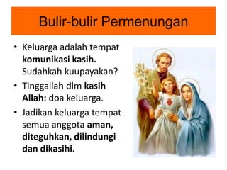 Bulir-bulir Permenungan
• Keluarga adalah tempat
komunikasi kasih.
Sudahkah kuupayakan?
• Tinggallah dlm kasih
Allah: doa keluarga.
• Jadikan keluarga tempat
semua anggota aman,
diteguhkan, dilindungi
dan dikasihi.
 