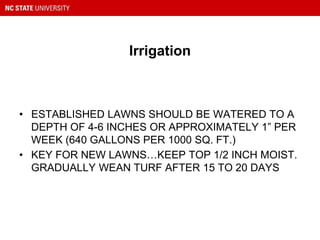 Irrigation
• ESTABLISHED LAWNS SHOULD BE WATERED TO A
DEPTH OF 4-6 INCHES OR APPROXIMATELY 1” PER
WEEK (640 GALLONS PER 1000 SQ. FT.)
• KEY FOR NEW LAWNS…KEEP TOP 1/2 INCH MOIST.
GRADUALLY WEAN TURF AFTER 15 TO 20 DAYS
 