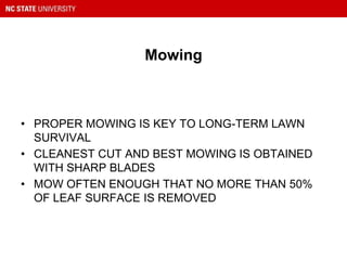 Mowing
• PROPER MOWING IS KEY TO LONG-TERM LAWN
SURVIVAL
• CLEANEST CUT AND BEST MOWING IS OBTAINED
WITH SHARP BLADES
• MOW OFTEN ENOUGH THAT NO MORE THAN 50%
OF LEAF SURFACE IS REMOVED
 