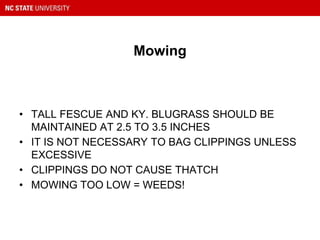 Mowing
• TALL FESCUE AND KY. BLUGRASS SHOULD BE
MAINTAINED AT 2.5 TO 3.5 INCHES
• IT IS NOT NECESSARY TO BAG CLIPPINGS UNLESS
EXCESSIVE
• CLIPPINGS DO NOT CAUSE THATCH
• MOWING TOO LOW = WEEDS!
 