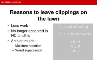 Reasons to leave clippings on
the lawn
• Less work
• No longer accepted in
NC landfills
• Acts as mulch:
– Moisture retention
– Weed suppression
Nutrient recycling
100 lb dry clippings:
4 lb. N
½ lb. P
3 lb. K
 