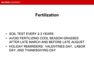 Fertilization
• SOIL TEST EVERY 2-3 YEARS
• AVOID FERTILIZING COOL SEASON GRASSES
AFTER LATE MARCH AND BEFORE LATE AUGUST
• HOLIDAY REMINDERS: VALENTINES DAY, LABOR
DAY, AND THANKSGIVING DAY
 