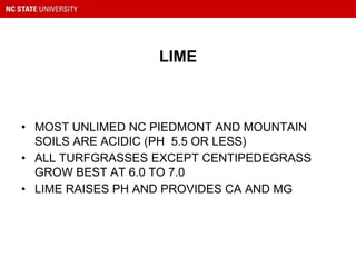 LIME
• MOST UNLIMED NC PIEDMONT AND MOUNTAIN
SOILS ARE ACIDIC (PH 5.5 OR LESS)
• ALL TURFGRASSES EXCEPT CENTIPEDEGRASS
GROW BEST AT 6.0 TO 7.0
• LIME RAISES PH AND PROVIDES CA AND MG
 