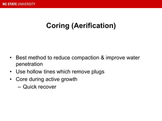 Coring (Aerification)
• Best method to reduce compaction & improve water
penetration
• Use hollow tines which remove plugs
• Core during active growth
– Quick recover
 