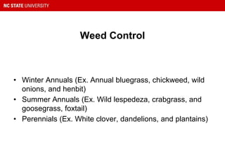 Weed Control
• Winter Annuals (Ex. Annual bluegrass, chickweed, wild
onions, and henbit)
• Summer Annuals (Ex. Wild lespedeza, crabgrass, and
goosegrass, foxtail)
• Perennials (Ex. White clover, dandelions, and plantains)
 