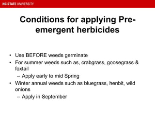 Conditions for applying Pre-
emergent herbicides
• Use BEFORE weeds germinate
• For summer weeds such as, crabgrass, goosegrass &
foxtail
– Apply early to mid Spring
• Winter annual weeds such as bluegrass, henbit, wild
onions
– Apply in September
 