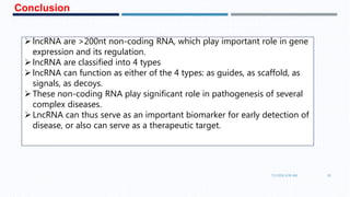 7/1/2016 6:38 AM 30
lncRNA are >200nt non-coding RNA, which play important role in gene
expression and its regulation.
lncRNA are classified into 4 types
lncRNA can function as either of the 4 types: as guides, as scaffold, as
signals, as decoys.
These non-coding RNA play significant role in pathogenesis of several
complex diseases.
LncRNA can thus serve as an important biomarker for early detection of
disease, or also can serve as a therapeutic target.
Conclusion
 