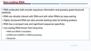 • RNA molecules both encode sequence information and possess great structural
plasticity
• RNA can directly interact with DNA and with other RNAs by base pairing
• Highly structured RNA can also provide docking sites for binding proteins
• RNA has a compact size and significant sequence specificity
• non-coding RNA known from long time:
• rRNA and tRNA in translation
• snRNA and snoRNA in mRNA processing
• ribozymes
Non-coding RNA
7/1/2016 6:38 AM 6
 