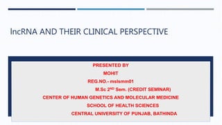 lncRNA AND THEIR CLINICAL PERSPECTIVE
PRESENTED BY
MOHIT
REG.NO.- mslsmm01
M.Sc 2ND Sem. (CREDIT SEMINAR)
CENTER OF HUMAN GENETICS AND MOLECULAR MEDICINE
SCHOOL OF HEALTH SCIENCES
CENTRAL UNIVERSITY OF PUNJAB, BATHINDA
 