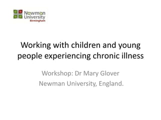 Working with children and young
people experiencing chronic illness
Workshop: Dr Mary Glover
Newman University, England.
 