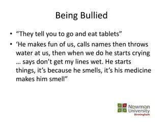 Being Bullied
• “They tell you to go and eat tablets”
• ‘He makes fun of us, calls names then throws
water at us, then when we do he starts crying
… says don’t get my lines wet. He starts
things, it’s because he smells, it’s his medicine
makes him smell”
 