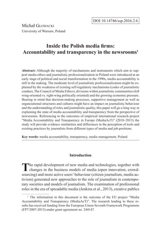 DOI 10.14746/ssp.2016.2.6
Michał Głowacki
University of Warsaw, Poland
Inside the Polish media firms:
Accountability and transparency in the newsrooms1
Abstract: Although the majority of mechanisms and instruments which aim to sup-
port media ethics and journalistic professionalization in Poland were introduced at an
early stage of political and social transformation in the 1990s, media accountability is
still in the making. The moderate level of journalistic professionalization might be ex-
plained by the weakness of existing self-regulatory mechanisms (codes of journalistic
conduct, The Council of Media Ethics), divisions within journalistic communities (left
wing-oriented vs. right-wing politically oriented) and the growing economic pressure.
Bearing in mind that decision-making processes, supportive management as well as
organizational structures and cultures might have an impact on journalistic behaviour
and the understanding of roles and journalistic quality, this paper will go a long way in
explaining the state of media accountability and transparency from the perspective of
newsrooms. Referencing to the outcomes of empirical international research project
“Media Accountability and Transparency in Europe (MediaAcT)” (2010–2013) the
study will provide evidence similarities and differences in the perception of tools and
existing practices by journalists from different types of media and job positions.
Key words: media accountability, transparency, media management, Poland
Introduction
The rapid development of new media and technologies, together with
changes in the business models of media (open innovation, crowd-
sourcing) and more active users’behaviour (citizen journalism, media ac-
tivism) generated new approaches to the role of journalism in contempo-
rary societies and models of journalism. The examination of professional
roles in the era of spreadable media (Jenkins et al., 2013), creative publics
1
  The information in this document is the outcome of the EU project “Media
Accountability and Transparency (MediaAcT)”. The research leading to these re-
sults has received funding from the European Union Seventh Framework Programme
(FP7/2007-2013) under grant agreement no. 244147.
 