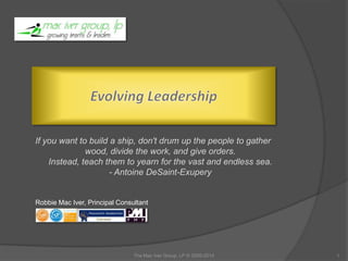 Robbie Mac Iver,
Agile Consultant & Coach
If you want to build a ship, don't drum up the people to gather
wood, divide the work, and give orders.
Instead, teach them to yearn for the vast and endless sea.
- Antoine DeSaint-Exupery
The Mac Iver Group, LP © 2005-2015 1
Evolving Leadership
 