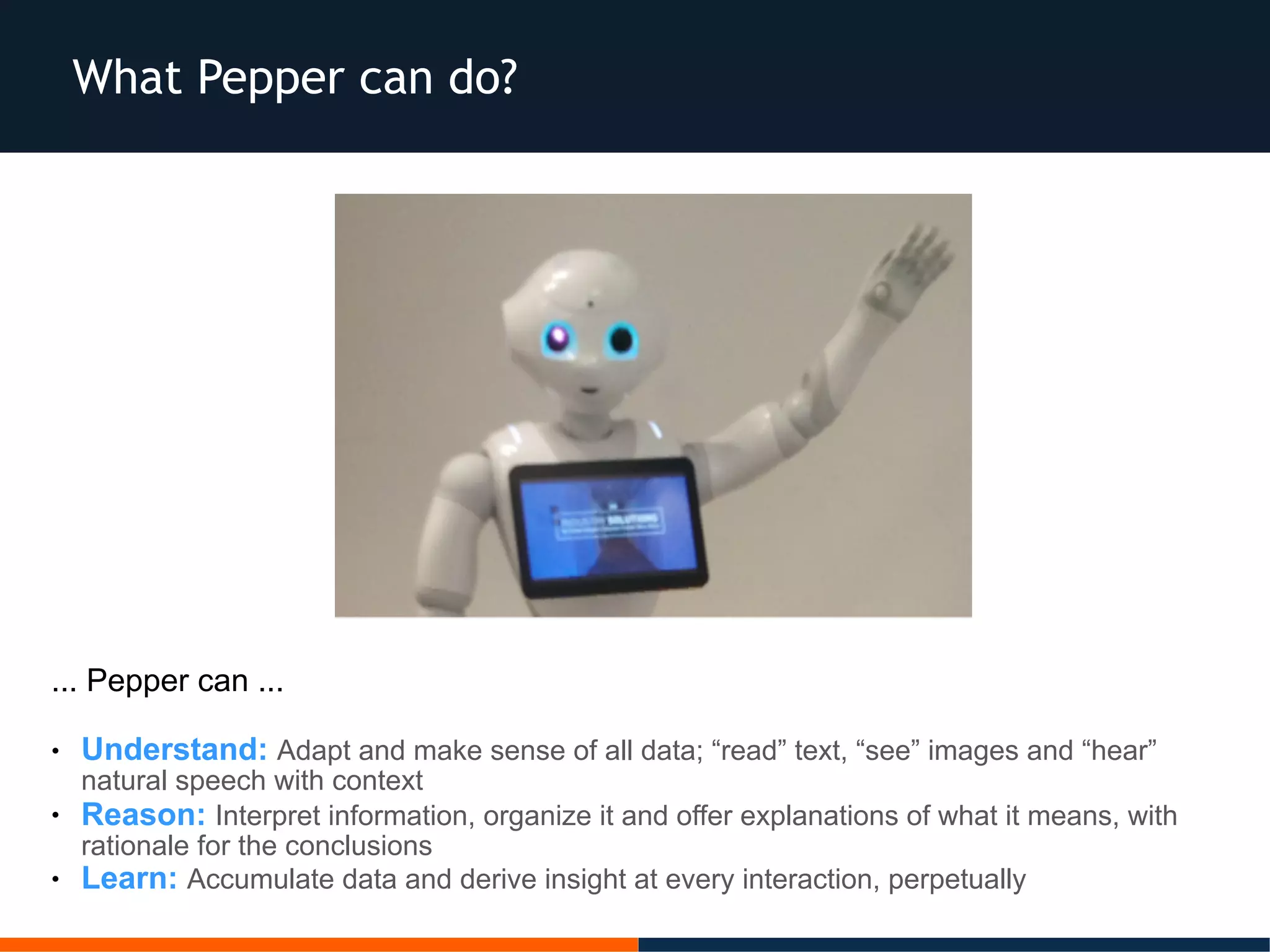 What Pepper can do?
... Pepper can ...
● Understand: Adapt and make sense of all data; “read” text, “see” images and “hear”
natural speech with context
● Reason: Interpret information, organize it and offer explanations of what it means, with
rationale for the conclusions
● Learn: Accumulate data and derive insight at every interaction, perpetually